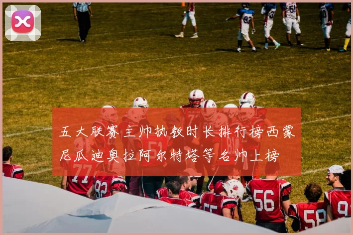 五大联赛主帅执教时长排行榜西蒙尼瓜迪奥拉阿尔特塔等名帅上榜