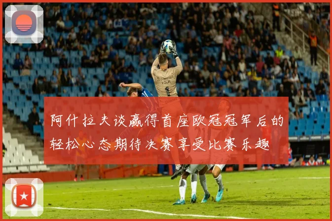 阿什拉夫谈赢得首座欧冠冠军后的轻松心态期待决赛享受比赛乐趣