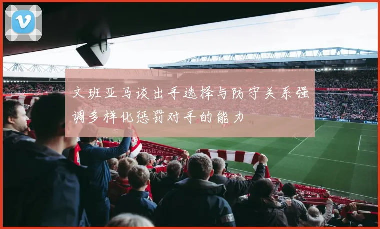 文班亚马谈出手选择与防守关系强调多样化惩罚对手的能力