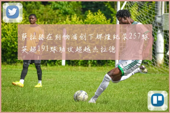 萨拉赫在利物浦创下辉煌纪录257球英超191球助攻超越杰拉德