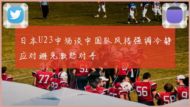 日本U23中场谈中国队风格强调冷静应对避免激怒对手