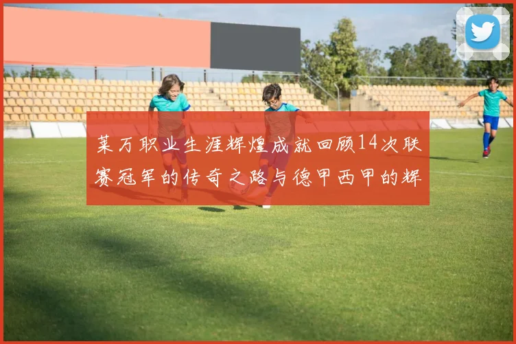 莱万职业生涯辉煌成就回顾14次联赛冠军的传奇之路与德甲西甲的辉煌历程
