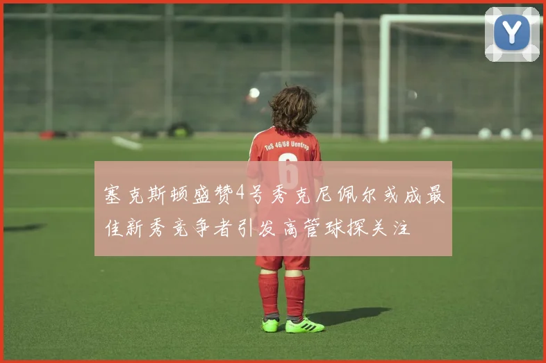 塞克斯顿盛赞4号秀克尼佩尔或成最佳新秀竞争者引发高管球探关注