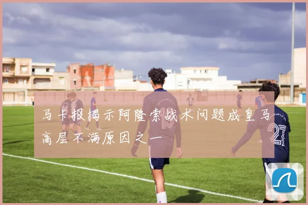 马卡报揭示阿隆索战术问题成皇马高层不满原因之一