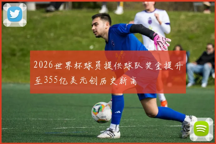 2026世界杯球员提供球队奖金提升至355亿美元创历史新高