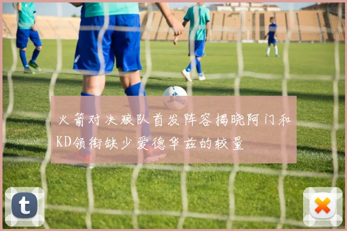 火箭对决狼队首发阵容揭晓阿门和KD领衔缺少爱德华兹的较量