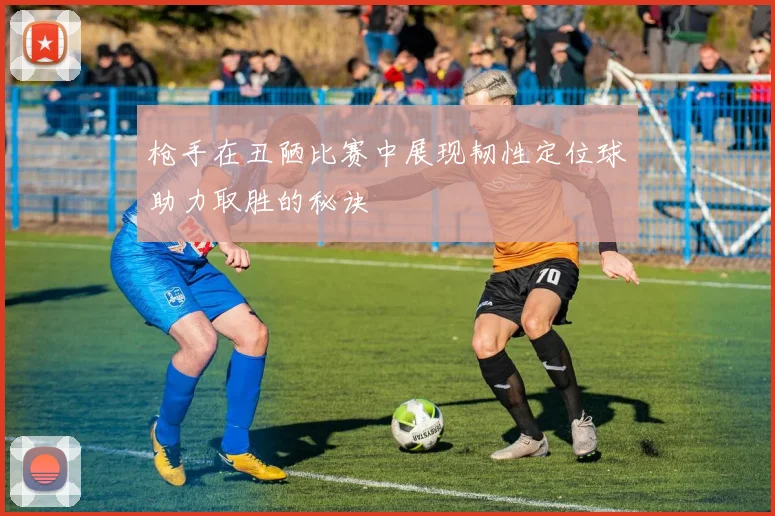 枪手在丑陋比赛中展现韧性定位球助力取胜的秘诀