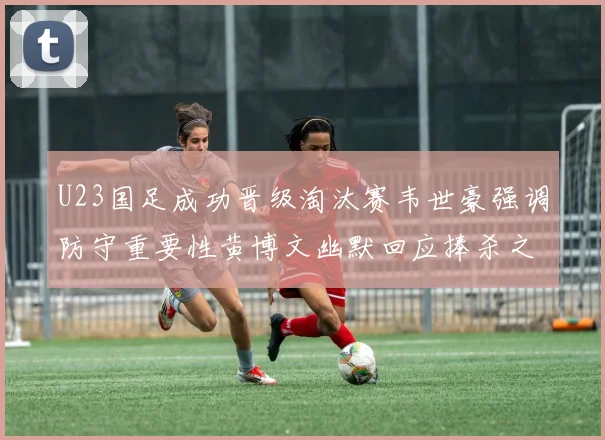 U23国足成功晋级淘汰赛韦世豪强调防守重要性黄博文幽默回应捧杀之说