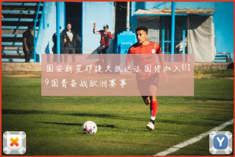 国安新星邓捷夫抵达法国将加入U19国青备战欧洲赛事