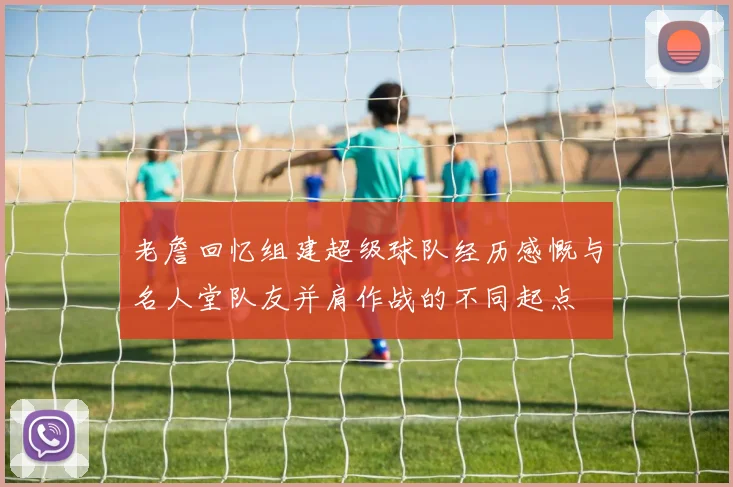老詹回忆组建超级球队经历感慨与名人堂队友并肩作战的不同起点