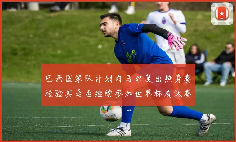 巴西国家队计划内马尔复出热身赛检验其是否继续参加世界杯淘汰赛